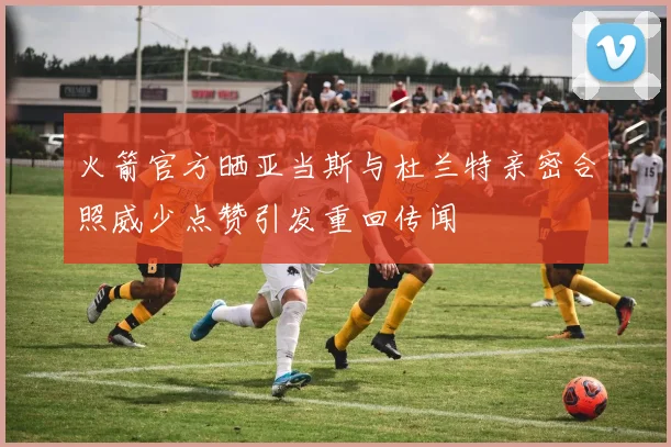 火箭官方晒亚当斯与杜兰特亲密合照威少点赞引发重回传闻