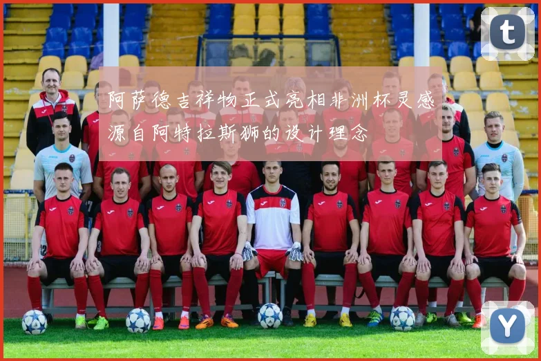 阿萨德吉祥物正式亮相非洲杯灵感源自阿特拉斯狮的设计理念