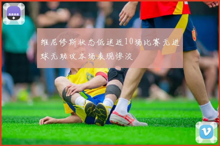 维尼修斯状态低迷近10场比赛无进球无助攻本场表现惨淡