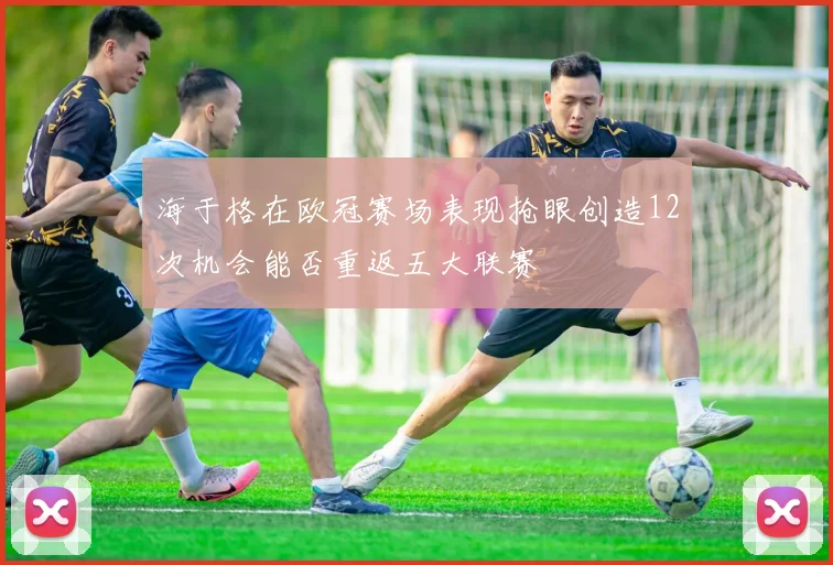 海于格在欧冠赛场表现抢眼创造12次机会能否重返五大联赛