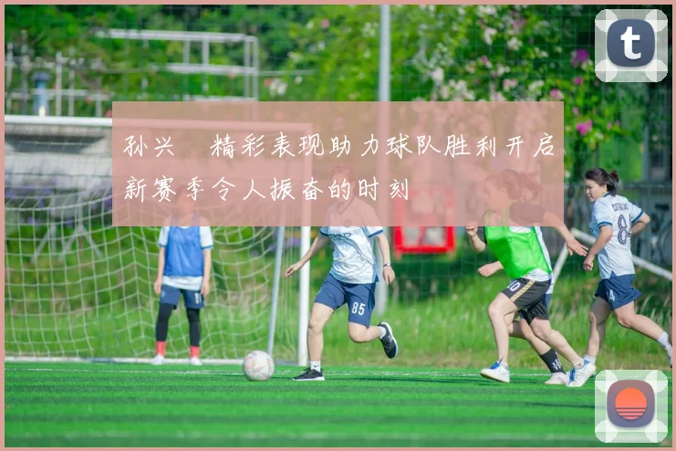 孙兴慜精彩表现助力球队胜利开启新赛季令人振奋的时刻