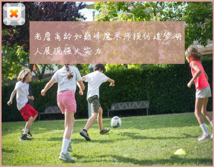 老詹高龄如巅峰魔术师模仿追梦湖人展现强大实力