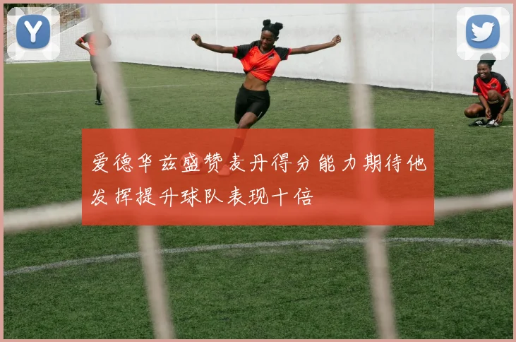 爱德华兹盛赞麦丹得分能力期待他发挥提升球队表现十倍