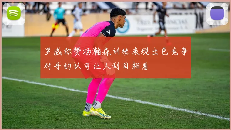 罗威称赞杨瀚森训练表现出色竞争对手的认可让人刮目相看
