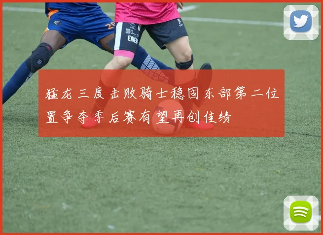 猛龙三度击败骑士稳固东部第二位置争夺季后赛有望再创佳绩