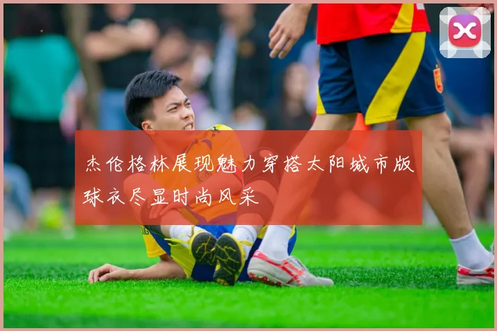 杰伦格林展现魅力穿搭太阳城市版球衣尽显时尚风采