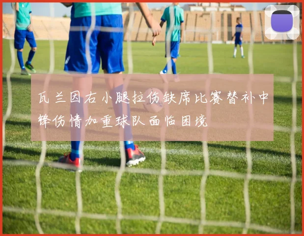 瓦兰因右小腿拉伤缺席比赛替补中锋伤情加重球队面临困境