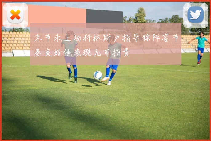 末节未上场科林斯卢指导称阵容节奏良好他表现无可指责