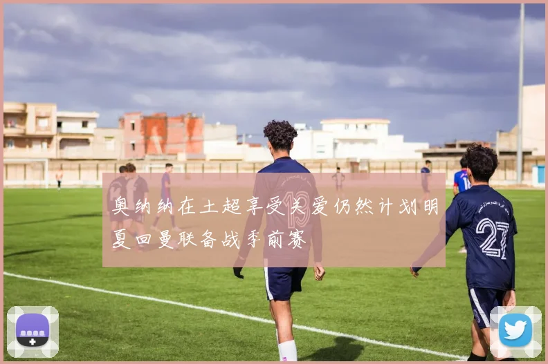 奥纳纳在土超享受关爱仍然计划明夏回曼联备战季前赛