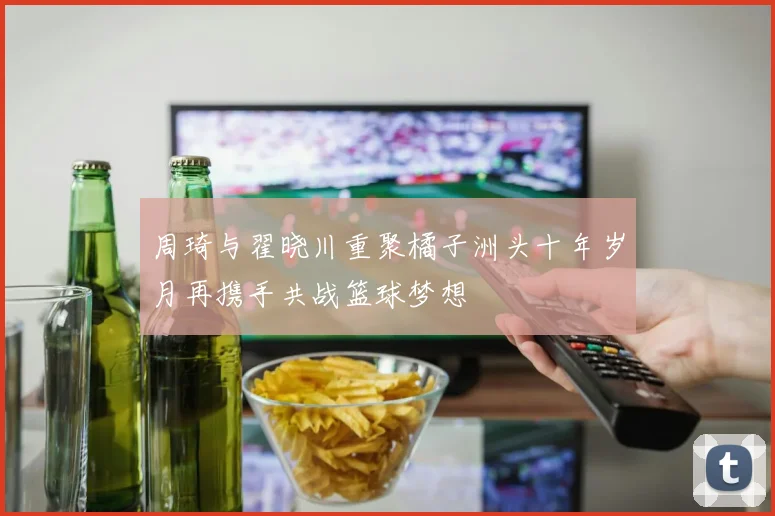 周琦与翟晓川重聚橘子洲头十年岁月再携手共战篮球梦想