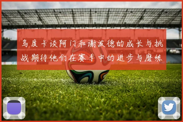 乌度卡谈阿门和谢泼德的成长与挑战期待他们在赛季中的进步与磨练