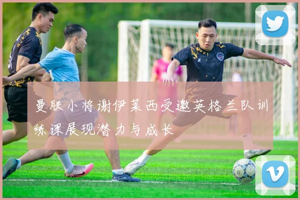 曼联小将谢伊莱西受邀英格兰队训练课展现潜力与成长