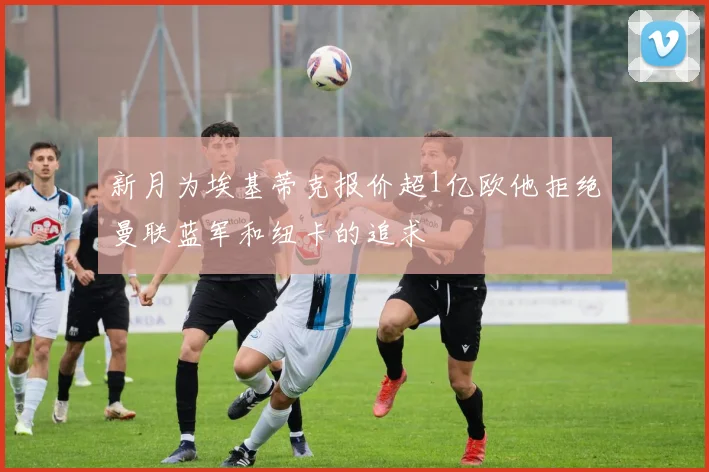 新月为埃基蒂克报价超1亿欧他拒绝曼联蓝军和纽卡的追求