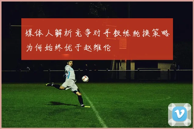 媒体人解析竞争对手教练轮换策略为何始终优于赵维伦