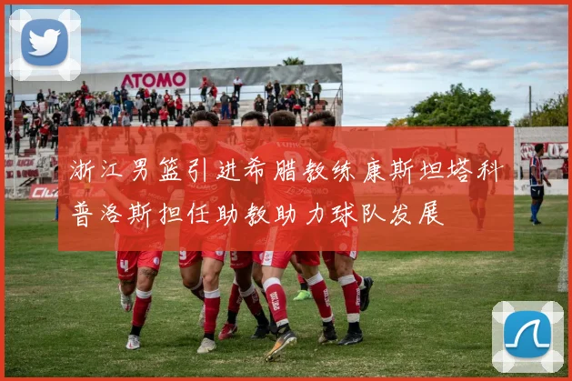 浙江男篮引进希腊教练康斯坦塔科普洛斯担任助教助力球队发展