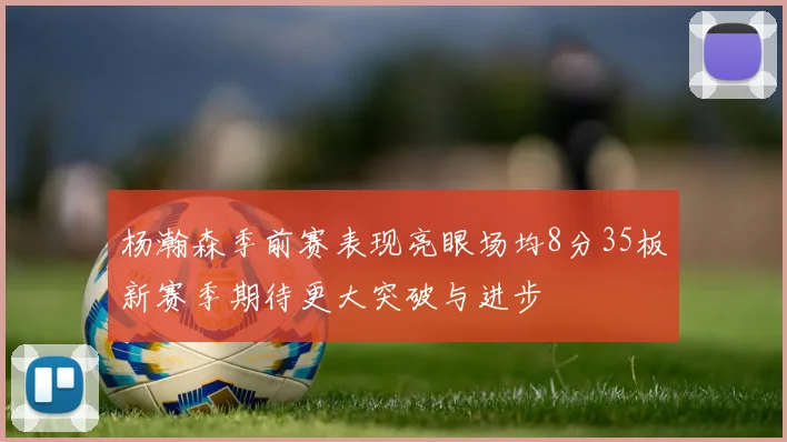 杨瀚森季前赛表现亮眼场均8分35板新赛季期待更大突破与进步